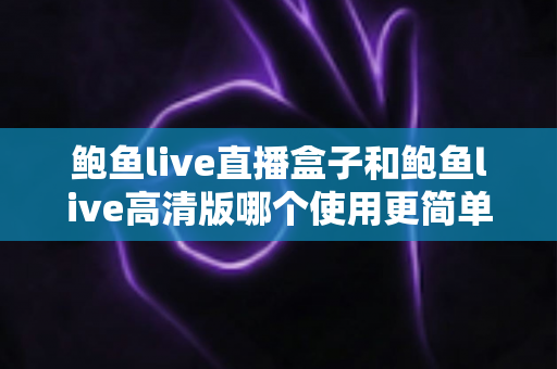 鲍鱼live直播盒子和鲍鱼live高清版哪个使用更简单？新手也能一眼看懂的选择指南
