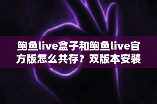 鲍鱼live盒子和鲍鱼live官方版怎么共存？双版本安装使用全攻略，一篇讲透不踩坑