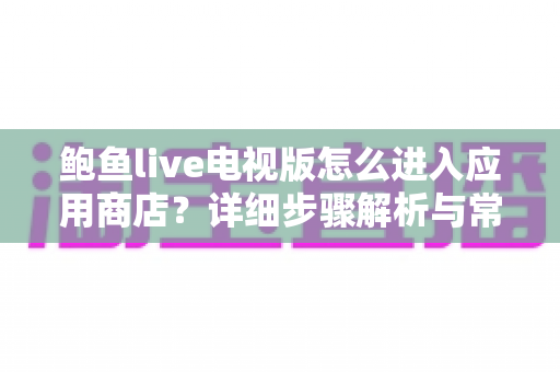 鲍鱼live电视版怎么进入应用商店？详细步骤解析与常见问题排查指南