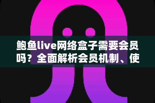 鲍鱼live网络盒子需要会员吗？全面解析会员机制、使用费用与安全指南