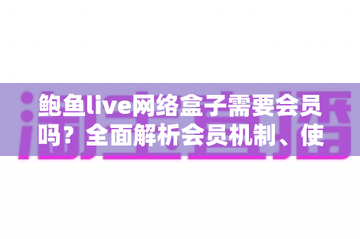 鲍鱼live网络盒子需要会员吗？全面解析会员机制、使用费用与安全指南
