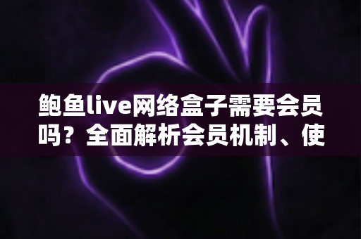 鲍鱼live网络盒子需要会员吗？全面解析会员机制、使用费用与安全指南