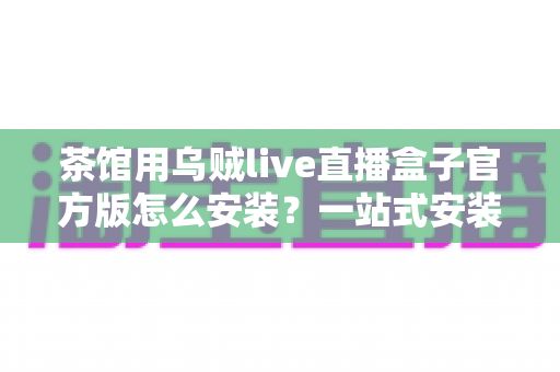 茶馆用乌贼live直播盒子官方版怎么安装？一站式安装指南与避坑攻略