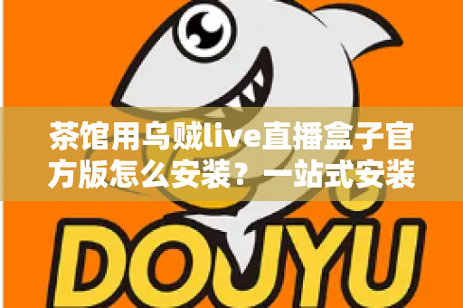 茶馆用乌贼live直播盒子官方版怎么安装？一站式安装指南与避坑攻略