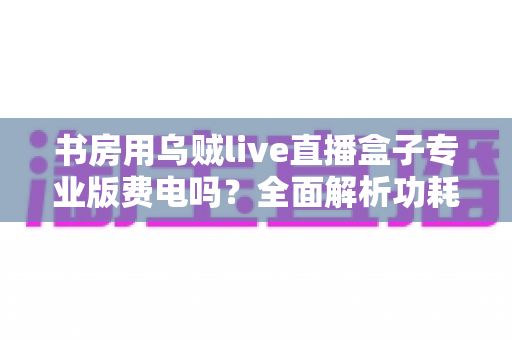 书房用乌贼live直播盒子专业版费电吗?全面解析功耗真相、电费成本与省电实用技巧 书房用乌贼live直播盒子专业版费电吗?全面解析功耗真相、电费成本与省电实用技巧