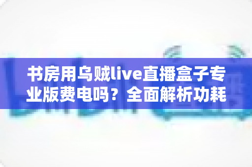 书房用乌贼live直播盒子专业版费电吗?全面解析功耗真相、电费成本与省电实用技巧 书房用乌贼live直播盒子专业版费电吗?全面解析功耗真相、电费成本与省电实用技巧