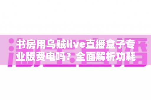 书房用乌贼live直播盒子专业版费电吗?全面解析功耗真相、电费成本与省电实用技巧 书房用乌贼live直播盒子专业版费电吗?全面解析功耗真相、电费成本与省电实用技巧