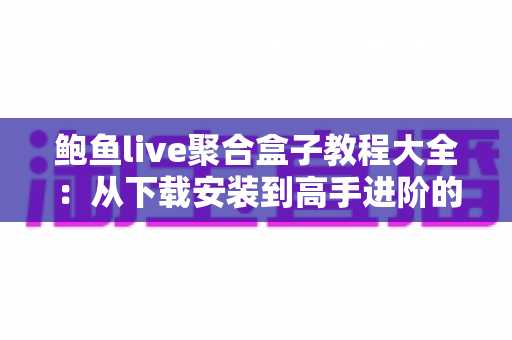 鲍鱼live聚合盒子教程大全：从下载安装到高手进阶的完整使用指南