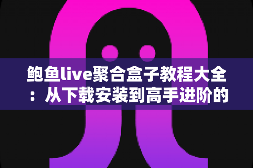 鲍鱼live聚合盒子教程大全：从下载安装到高手进阶的完整使用指南