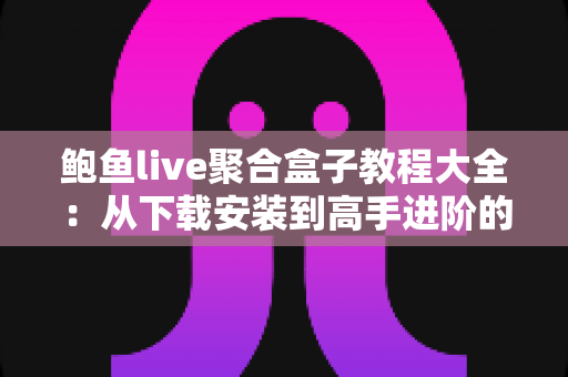 鲍鱼live聚合盒子教程大全：从下载安装到高手进阶的完整使用指南