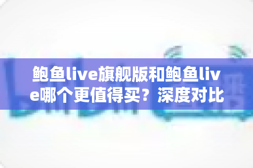 鲍鱼live旗舰版和鲍鱼live哪个更值得买？深度对比评测与最全购买指南，看完不再纠结