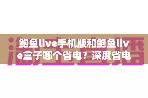 鲍鱼live手机版和鲍鱼live盒子哪个省电？深度省电对比与实用节能指南
