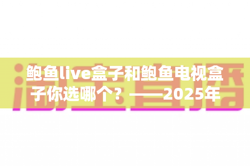 鲍鱼live盒子和鲍鱼电视盒子你选哪个?——2025年最全选购对比指南与避坑心得 鲍鱼live盒子和鲍鱼电视盒子你选哪个?——2025年最全选购对比指南与避坑心得