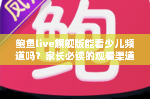 鲍鱼live旗舰版能看少儿频道吗?家长必读的观看渠道解析与儿童收视安全指南 鲍鱼live旗舰版能看少儿频道吗?家长必读的观看渠道解析与儿童收视安全指南