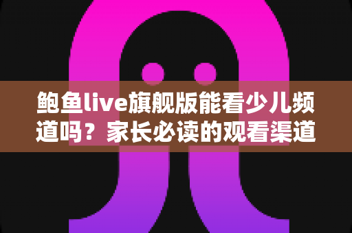鲍鱼live旗舰版能看少儿频道吗？家长必读的观看渠道解析与儿童收视安全指南