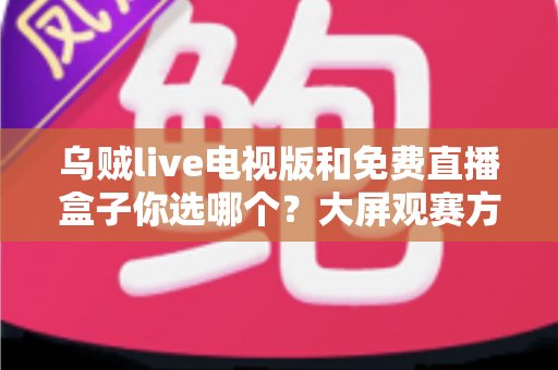乌贼live电视版和免费直播盒子你选哪个?大屏观赛方案深度对比与实用选购指南 乌贼live电视版和免费直播盒子你选哪个?大屏观赛方案深度对比与实用选购指南