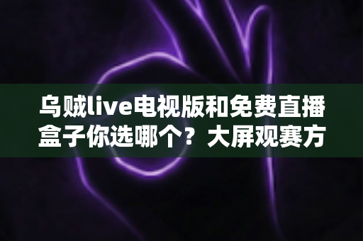 乌贼live电视版和免费直播盒子你选哪个？大屏观赛方案深度对比与实用选购指南