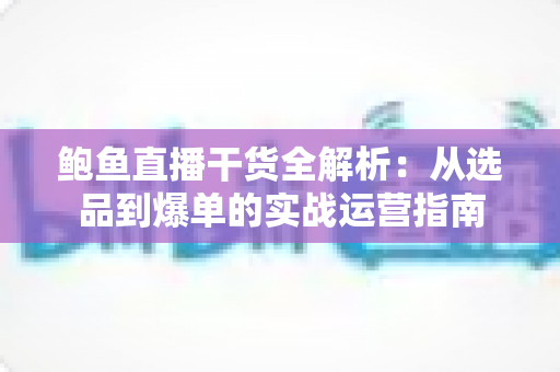 鲍鱼直播干货全解析：从选品到爆单的实战运营指南