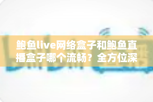 鲍鱼live网络盒子和鲍鱼直播盒子哪个流畅？全方位深度对比评测，帮你选对更流畅的观影神器