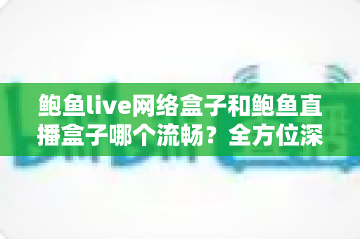 鲍鱼live网络盒子和鲍鱼直播盒子哪个流畅？全方位深度对比评测，帮你选对更流畅的观影神器