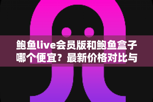 鲍鱼live会员版和鲍鱼盒子哪个便宜?最新价格对比与省钱选购全攻略 鲍鱼live会员版和鲍鱼盒子哪个便宜?最新价格对比与省钱选购全攻略