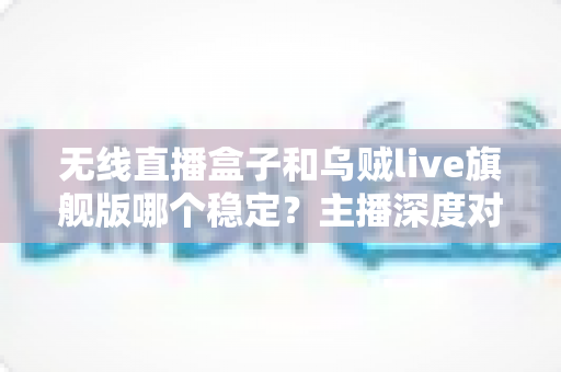 无线直播盒子和乌贼live旗舰版哪个稳定？主播深度对比选购指南