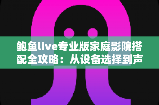 鲍鱼live专业版家庭影院搭配全攻略：从设备选择到声画调校的沉浸式观影指南