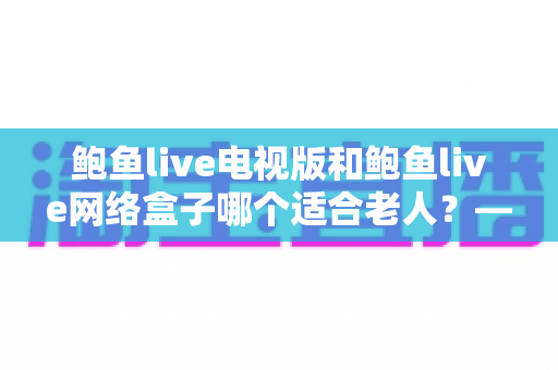 鲍鱼live电视版和鲍鱼live网络盒子哪个适合老人?——一份送给爸妈的贴心选购指南 鲍鱼live电视版和鲍鱼live网络盒子哪个适合老人?——一份送给爸妈的贴心选购指南