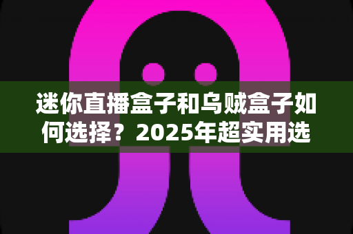 迷你直播盒子和乌贼盒子如何选择？2025年超实用选购指南帮你一次搞懂