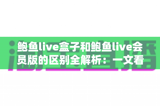 鲍鱼live盒子和鲍鱼live会员版的区别全解析：一文看懂两大版本，选对不花冤枉钱