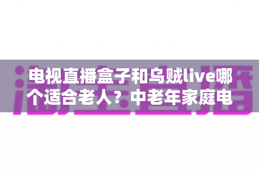 电视直播盒子和乌贼live哪个适合老人?中老年家庭电视观影方案深度对比与实用选购指南 电视直播盒子和乌贼live哪个适合老人?中老年家庭电视观影方案深度对比与实用选购指南