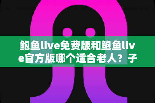 鲍鱼live免费版和鲍鱼live官方版哪个适合老人？子女必读的安全选择与使用指南