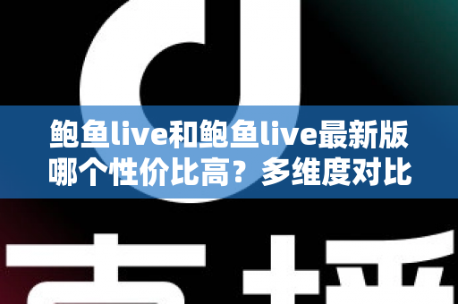 鲍鱼live和鲍鱼live最新版哪个性价比高？多维度对比分析与实用选择指南