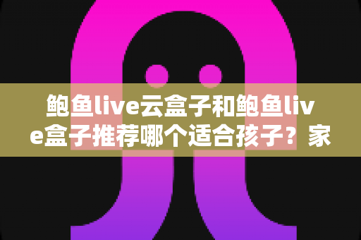 鲍鱼live云盒子和鲍鱼live盒子推荐哪个适合孩子？家长选购与使用全指南