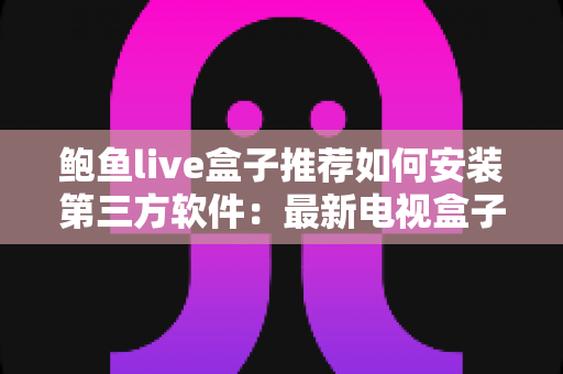 鲍鱼live盒子推荐如何安装第三方软件：最新电视盒子选购与安装全攻略