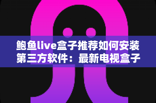 鲍鱼live盒子推荐如何安装第三方软件：最新电视盒子选购与安装全攻略
