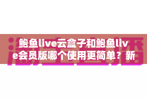 鲍鱼live云盒子和鲍鱼live会员版哪个使用更简单？新手也能看懂的全面对比指南