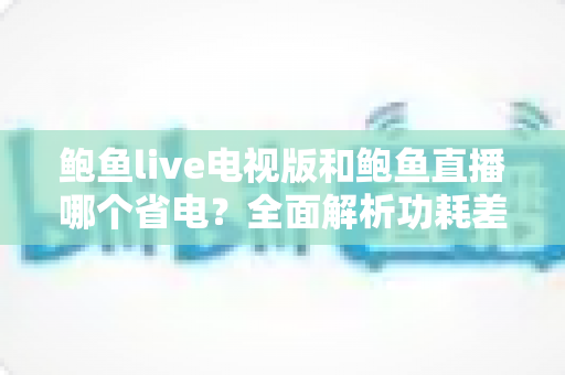 鲍鱼live电视版和鲍鱼直播哪个省电?全面解析功耗差异与实用省电指南 鲍鱼live电视版和鲍鱼直播哪个省电?全面解析功耗差异与实用省电指南