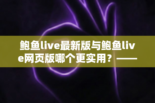 鲍鱼live最新版与鲍鱼live网页版哪个更实用?——全方位深度对比与选择指南 鲍鱼live最新版与鲍鱼live网页版哪个更实用?——全方位深度对比与选择指南