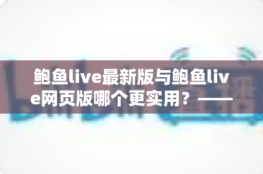 鲍鱼live最新版与鲍鱼live网页版哪个更实用?——全方位深度对比与选择指南 鲍鱼live最新版与鲍鱼live网页版哪个更实用?——全方位深度对比与选择指南