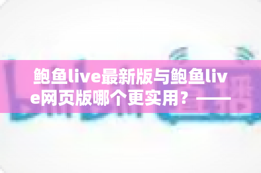 鲍鱼live最新版与鲍鱼live网页版哪个更实用？——全方位深度对比与选择指南