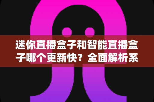 迷你直播盒子和智能直播盒子哪个更新快？全面解析系统升级速度与选购避坑指南