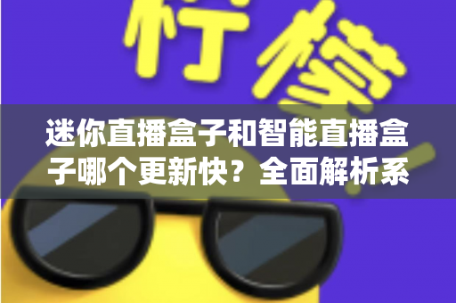 迷你直播盒子和智能直播盒子哪个更新快？全面解析系统升级速度与选购避坑指南