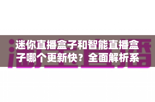 迷你直播盒子和智能直播盒子哪个更新快？全面解析系统升级速度与选购避坑指南