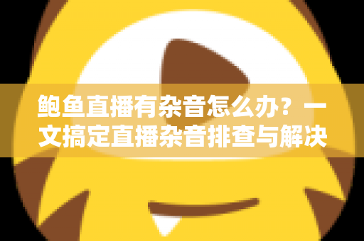 鲍鱼直播有杂音怎么办？一文搞定直播杂音排查与解决全攻略