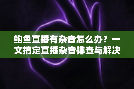 鲍鱼直播有杂音怎么办？一文搞定直播杂音排查与解决全攻略