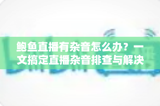 鲍鱼直播有杂音怎么办？一文搞定直播杂音排查与解决全攻略