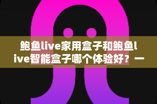鲍鱼live家用盒子和鲍鱼live智能盒子哪个体验好？一篇讲透的对比评测