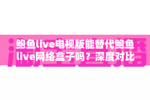 鲍鱼live电视版能替代鲍鱼live网络盒子吗？深度对比分析与选购全指南