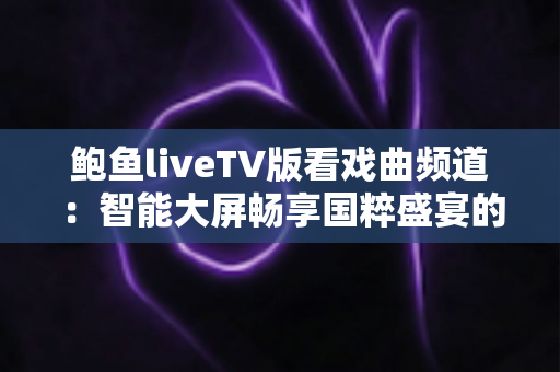 鲍鱼liveTV版看戏曲频道:智能大屏畅享国粹盛宴的完全使用指南 鲍鱼liveTV版看戏曲频道:智能大屏畅享国粹盛宴的完全使用指南